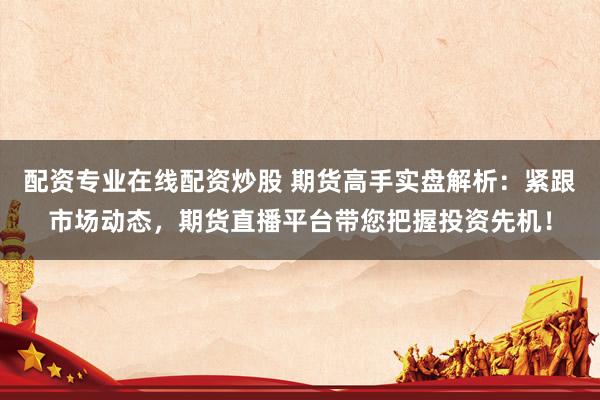 配资专业在线配资炒股 期货高手实盘解析：紧跟市场动态，期货直播平台带您把握投资先机！