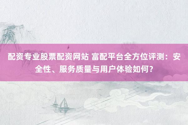 配资专业股票配资网站 富配平台全方位评测：安全性、服务质量与用户体验如何？
