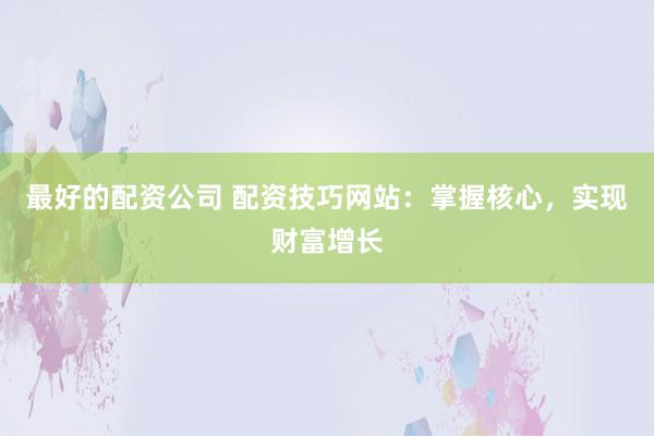 最好的配资公司 配资技巧网站：掌握核心，实现财富增长
