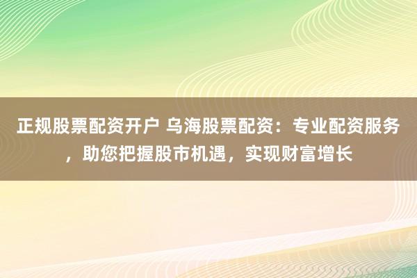 正规股票配资开户 乌海股票配资：专业配资服务，助您把握股市机遇，实现财富增长