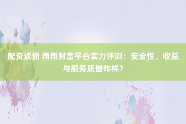 配资返佣 翔翔财富平台实力评测：安全性、收益与服务质量咋样？