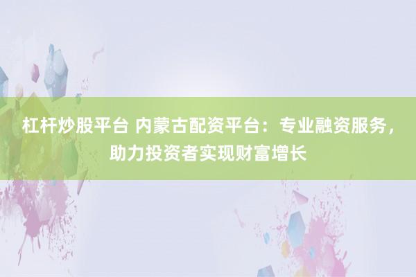 杠杆炒股平台 内蒙古配资平台：专业融资服务，助力投资者实现财富增长