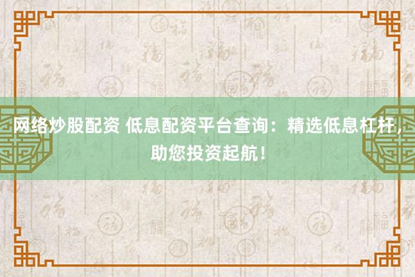 网络炒股配资 低息配资平台查询：精选低息杠杆，助您投资起航！