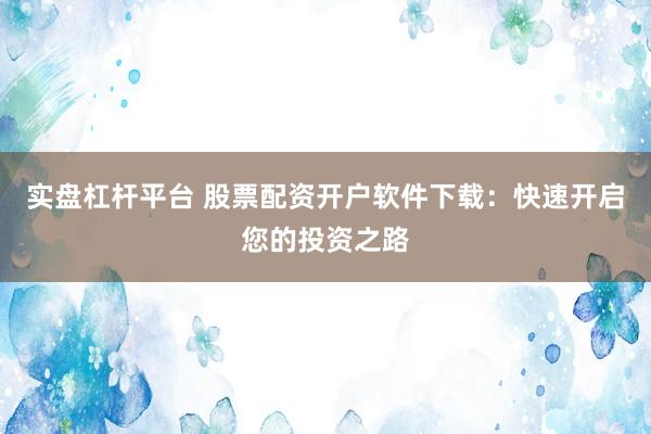 实盘杠杆平台 股票配资开户软件下载：快速开启您的投资之路