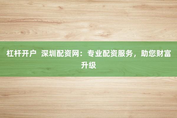 杠杆开户  深圳配资网：专业配资服务，助您财富升级