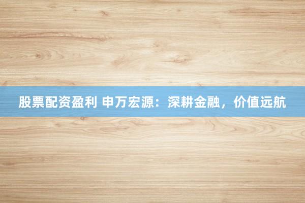 股票配资盈利 申万宏源:深耕金融,价值远航