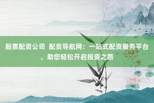 股票配资公司 配资导航网:一站式配资服务平台,助您轻松开启投资之路