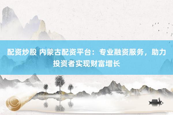 配资炒股 内蒙古配资平台：专业融资服务，助力投资者实现财富增长