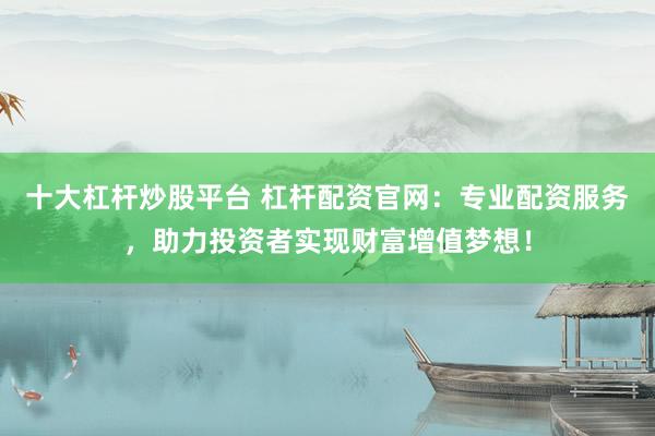 十大杠杆炒股平台 杠杆配资官网:专业配资服务,助力投资者实现财富增值梦想!