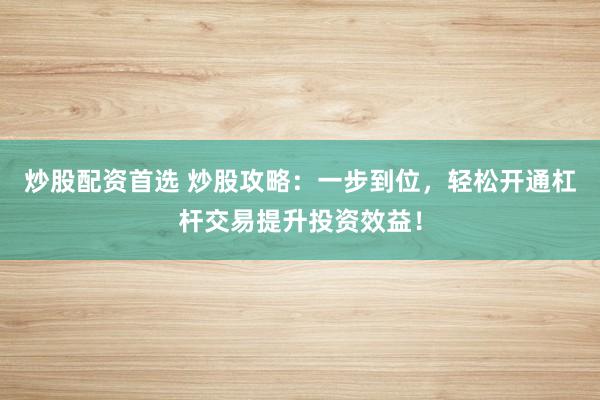 炒股配资首选 炒股攻略：一步到位，轻松开通杠杆交易提升投资效益！