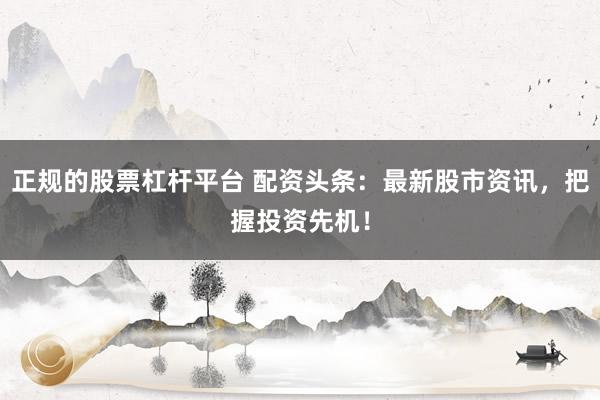 正规的股票杠杆平台 配资头条:最新股市资讯,把握投资先机!