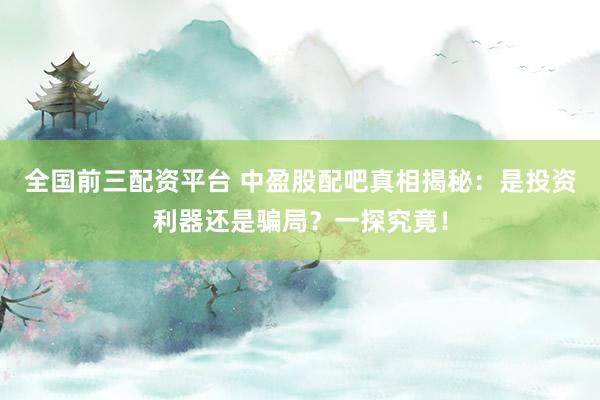 全国前三配资平台 中盈股配吧真相揭秘：是投资利器还是骗局？一探究竟！