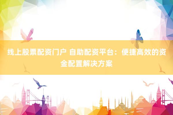 线上股票配资门户 自助配资平台：便捷高效的资金配置解决方案