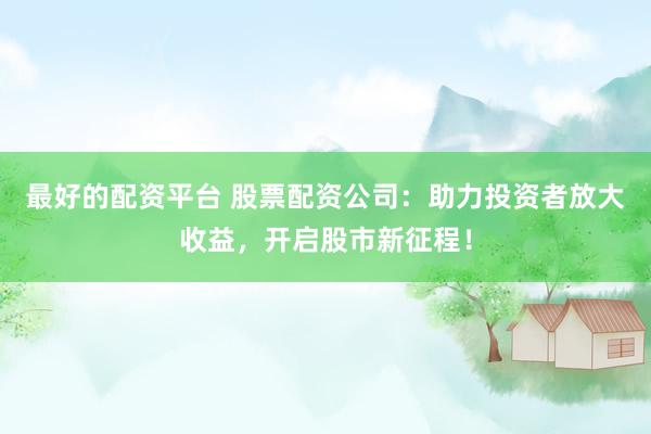 最好的配资平台 股票配资公司：助力投资者放大收益，开启股市新征程！