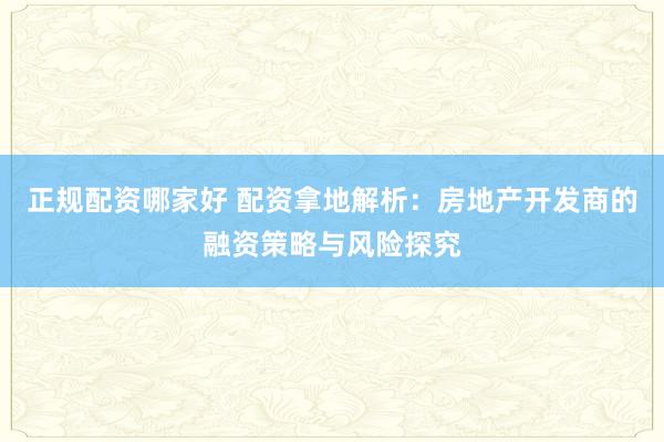 正规配资哪家好 配资拿地解析：房地产开发商的融资策略与风险探究