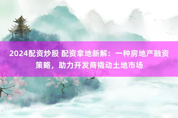 2024配资炒股 配资拿地新解：一种房地产融资策略，助力开发商撬动土地市场